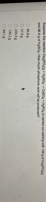 Suppose the reaction Ca3(PO4)2 + H2SO4 - CaSO4 + H3PO4 is carried out starting with 149 g of Ca3(PO4)2 and 86.9 g of H2SO4. H