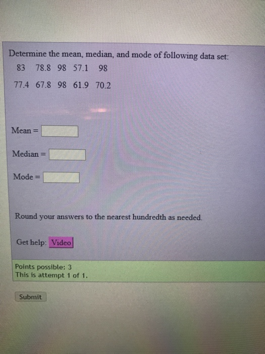 Determine the mean, median, and mode of following data set: 83 78.8 98 57.1 98 77.4 67.8 98 61.9 70.2 Mean- Median- Mode- Round your answers to the nearest hundredth as needed Get help: Video Points possible: 3 This is attempt 1 of 1. Submit