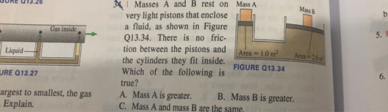 1 Masses A and B rest on Mass A very light pistons that enclose a fluid, as shown in Figure Q13.34. There is no fric- tion between the pistons and Area 10m2 Area the cylinders they fit inside. FIGURE 013.34 Which of the following is true? A. Mass A is greater. B. Mass B is greater. C. Mass A and mass B are the same URE 013.26 Mass B Gas inside Liquid URE 013.27 argest to smallest, the gas 6. Explain.
