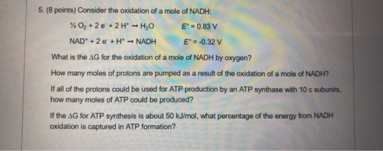 5. (8 points) Consider the oxidation of a mole of NADH: 202 +2e + 2H+ - HO EⓇ = 0.83 V NAD + 2e + H+ - NADH E = -0.32 V What