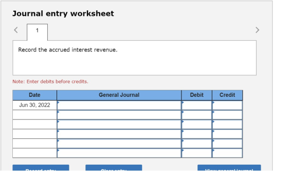 Journal entry worksheet Record the accrued interest revenue. Note: Enter debits before credits. Date General Journal Debit Cr