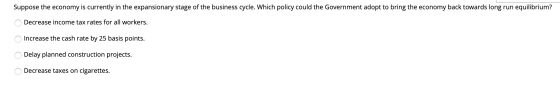 Suppose the economy is currently in the expansionary stage of the business cycle. Which policy could the Government adopt to