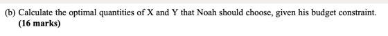 (b) Calculate the optimal quantities of X and Y that Noah should choose, given his budget constraint. (16 marks)