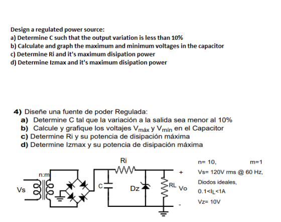 Design a regulated power source: a) Determine C such that the output variation is less than 10% b) Calculate and graph the maximum and minimum voltages in the capacitor c) Determine Ri and its maximum disipation power d) Determine Izmax and its maximum disipation power 4) Diseñe una fuente de poder Regulada: a) Determine C tal que la variación a la salida sea menor al 10% b) Calcule y grafique los voltajes Vmáx y Vmin en el Capacitor c) Determine Ri y su potencia de disipación máxima d) Determine lzmax y su potencia de disipación máxima Ri n- 10, T+Vs 120V rms@ 60 Hz, m-1 n:m Diodos ideales, 0.1<щё1A RL Vs Dz Vo Vz- 10V