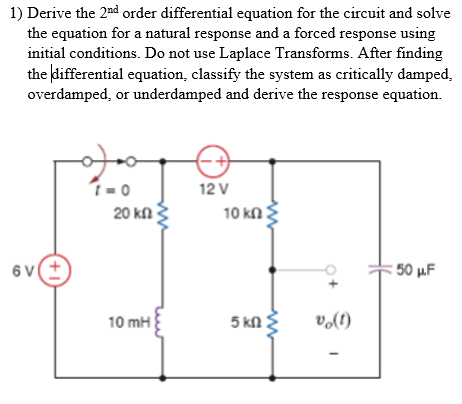 1) Derive the 2d order differential equation for the circuit and solve the equation for a natural response and a forced response using initial conditions. Do not use Laplace Transforms. After finding the differential equation, classify the system as critically damped, overdamped, or underdamped and derive the response equation. 12 V 20㏀ 10 mH