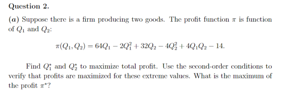 Question 2. (a) Suppose there is a firm producing two goods. The profit function π is function of Q1 and Q2 Find Qi and Q2 to