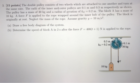 3. [15 points) The double pulley consists of two wheels which are attached to one another and turn at the same rate. The radii of the inner andouter pulleys are 0.1 m and 0.3 m respectively as shown. The pulley has a mass of 30 kg and a radius of gyration of ko = 0.2 m. The block A has a mass of 10 kg. A force F is applied to the rope wrapped around the inner hub of the pulley. The block is originally at rest. Neglect the mass of the rope. Assume gravity g 10 m/s2 (a) Draw a free body diagram of the system (b) Determine the speed of block A in 2 s after the force P 400(+1) N is applied to the rope 0.3 m0.1 m 30 kg ko 0.2 m 10 kg A