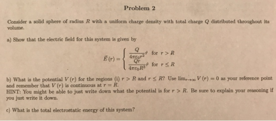 Problem 2 Consider a solid sphere of radius R with a uniform charge density with total charge Q distributed throughout its volume. a) Show that the electric field for this system is given by for r> R Ameoks for TSR b) What is the potential V (r) for the regions () r > R and r S R2 Use lim and remember that V (r) is continuous at r R r)0 as your reference point HINT: You might be able to just write down what the potential is for r > R. Be sure to explain your reasoning if you just write it down. c) What is the total electrostatic energy of this system?