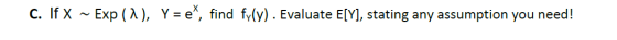 C. If X ~ Exp (a), Y = e*, find fy(y). Evaluate E[Y], stating any assumption you need!
