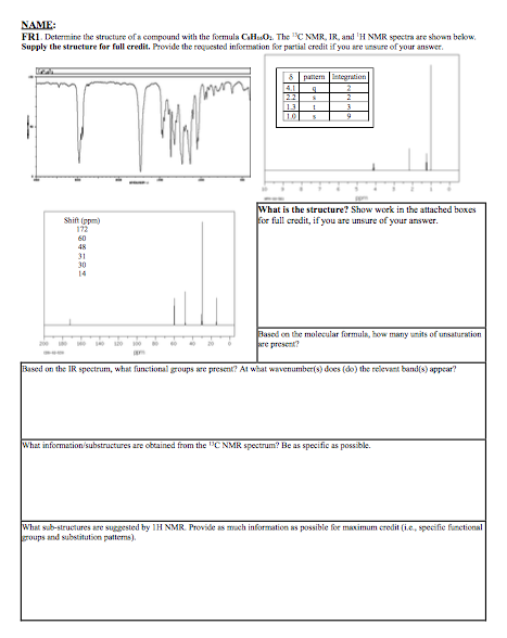 NAME: FII Determine the structure ofa compound with the formula Chud. The l℃ NMR, IR and 1H NMR spectra are shown below. Supply the structure for full eredit. Provide the rogaested information for partial credit if you are unsure of your answer. What is the structure? Show work in the attached boxes Shift (ppm) 172 60 48 oe full credit, if you are unsure of your answer. 30 14 Basod on the molocular formula, how matry umits of unsaturation wre presen Based on the IR spectrum, what funetional goups are presenk? At what wavenumber(s) does (do) the relevant bandis) appear? What information/substructures are obtained from the CNMR spectrum? Be as specific as possible. hatsb-structures are suggested by IH NMR. Provide as mach information as possible for maximum credit (i.e,specifie functional groups and substitution pattens)