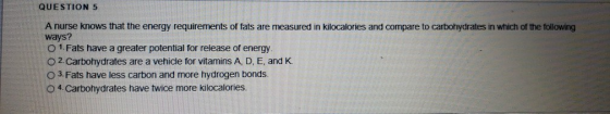 QUESTION 5 A nurse knows that the energy requirements of fats are measured in kilocalories and compare to carbohydrates in which of the following ways? O 1. Fats have a greater potential for release of energy O 2. Carbohydrates are a vehicle for vitamins A, D, E, and K O 3 Fats have less carbon and more hydrogen bonds O 4.Carbohydrates have twice more kilocalories.