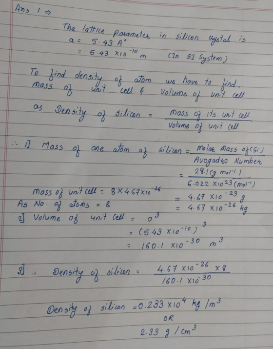 Ans The late pasametes in silican tysial is 5 43 A -l0 cin 52 System) alom we loe 70 ilinmass its uni l volume ot unil ll il Mass o) one atm silionma loe mass o Avog adgo Number 28./(g mol ) 6.022 X10 23 (mol 4.67 X10-26 kg 2 Volume o unt e3 (543 X10-10 ) 3 160 1 XI0 30m Density -a 6linn : 4.67x10-26 χ8 S01 XiG 30 3 Densry o siliion 0.233 x10 OR 2.33 9/Cn