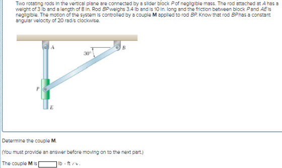 Two rotating rods in the vertical plane are connected by a slider block Pof negligible mass. The rod attached at A has a weig