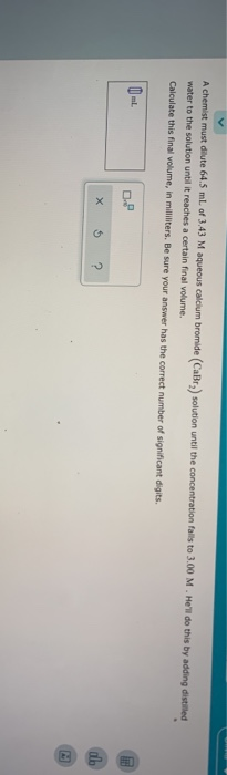 A chemist must dilute 64.5 ml of 3.43 M aqueous Calcium bromide (CaBr) solution until the concentration fails to 3.00 M. Hel