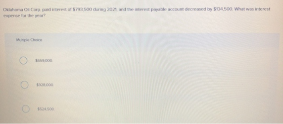 Oklahoma Oil Corp. paid interest of $793,500 during 2021, and the interest payable account decreased by $134,500. What was in