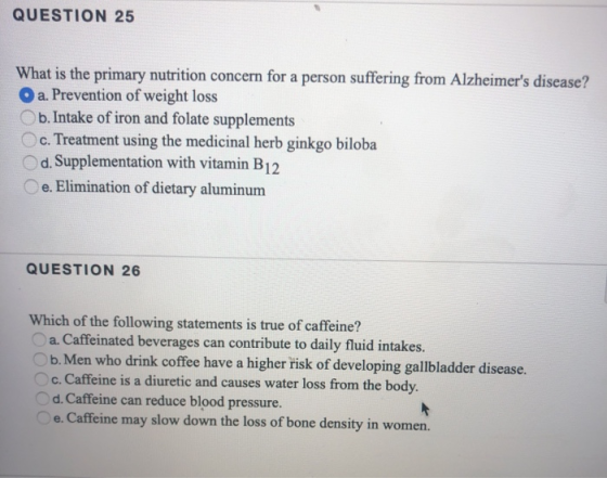QUESTION 25 What is the primary nutrition concern for a person suffering from Alzheimers disease? Oa. Prevention of weight l
