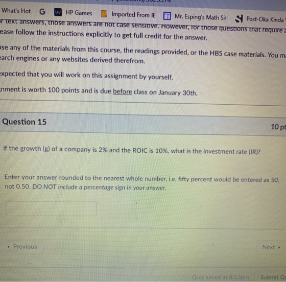 Whats Hot G HP Games Imported From IE i Mr. Espings Math Sit S Post-Oka Kinda ease follow the instructions explicitly to get full credit for the answer. se any of the materials from this course, the readings provided, or the HBS case materials. You m quire arch engines or any websites derived therefrom. xpected that you will work on this assignment by yourself. nment is worth 100 points and is due before class on January 30th. Question 15 10 pt If the growth (g) of a company is 2% and the ROIC is 10%, what is the investment rate (IR)? Enter your answer rounded to the nearest whole number, i.e. fty percent would be entered not 0.50. DO NOT include a percentage sign in your answer. Previous Next Quiz saved at 8:13pm Submit Qu