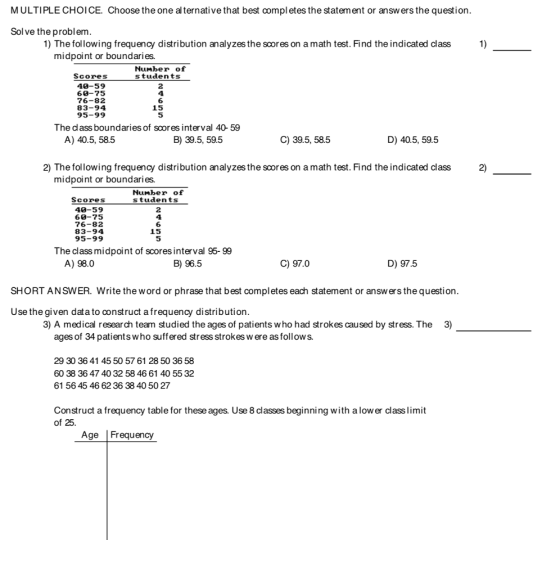 MULTIPLE CHOICE. Choose the one al ternative that best compl etes the statement or answ ers the question Sol ve the problem 1) The following frequency distribution analyzes the scores on a math test. Find the indicated class 1) midpoint or boundaries. Number of Scores students 40-59 60-75 76-82 83-94 95-99 2 4 6 15 5 The dass boundaries of scores interval 40- 59 A) 40.5, 58.5 B) 39.5, 59.5 C) 39.5, 58.5 D) 40.5, 59.5 2) The following frequency distribution analyzes the scores on a math test. Find the indicated class 2) midpoint or boundaries. Number of Scores students 40-59 60-75 76-82 83-94 95-99 2 4 6 15 5 The classmidpoint of scores interval 95- 99 A) 98.0 B) 96.5 C) 97.0 D) 97.5 SHORT ANSWER. Write the word or phrase that best completes each statement or answers the question Use the given data to construct a frequency distribution 3) A medical research team studied the ages of patients who had strokes caused by stress. The 3) ages of 34 patients who suffered stress strokes w ere as follows. 29 30 36 41 45 50 57 61 28 50 36 58 60 38 36 47 40 32 58 46 61 40 55 32 61 56 45 46 62 36 38 40 50 27 Construct a frequency table for these ages. Use 8 classes beginning with a low er class limit of 25. Age Frequency