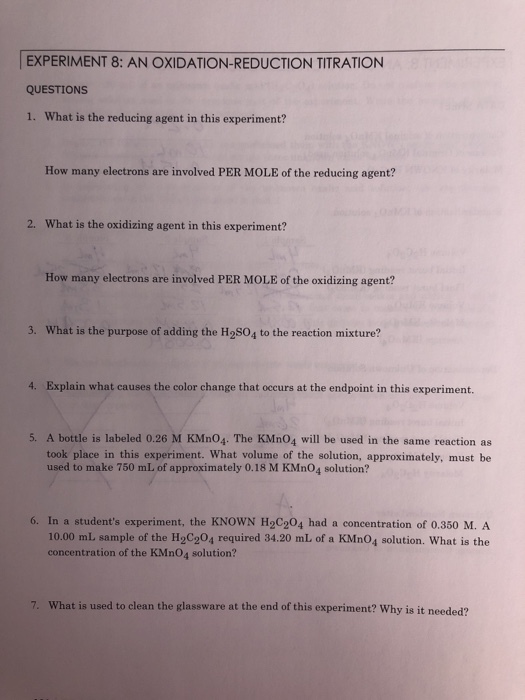 EXPERIMENT 8: AN OXIDATION-REDUCTION TITRATION QUESTIONS 1. What is the reducing agent in this experiment? How many electrons are involved PER MOLE of the reducing agent? 2. What is the oxidizing agent in this experiment? How many electrons are involved PER MOLE of the oxidizing agent? action mitur 4. Explain what causes the color change that occurs at the endpoint in this experiment. 5. A bottle is labeled 0.26 M KMno4. The KMn04 will be used in the same reaction as took place in this experiment. What volume of the solution, approximately, must be used to make 750 mL of approximately 0.18 M KMn04 solution? 6. In a students experiment, the KNOWN H2C204 had a concentration of 0.350 M. A 10.00 mL sample of the H2C204 required 34.20 mL of a KMn04 solution. What is the concentration of the KMn04 solution? 7. What is used to clean the glassware at the end of this experiment? Why is it needed?