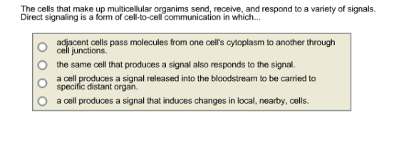 The cells that make up multicellular organims send, receive, and respond to a variety of signals. Direct signaling is a form of cell-to-cell communication in which... adjacent cells pass molecules from one cells cytoplasm to another through cell junctions the same cell that produces a signal also responds to the signal. a cell produces a signal released into the bloodstream to be carried to specific distant organ. a cell produces a signal that induces changes in local, nearby, cells O O