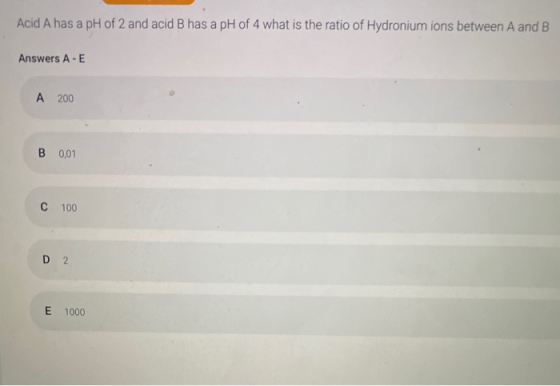 Acid A has a pH of 2 and acid B has a pH of 4 what is the ratio of Hydronium ions between A and B Answers A-E A 200 B 0,01 C