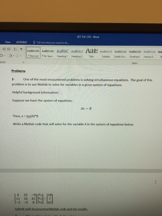 EET 310 CP2-Word View ACROBAT Tell me what you want to do.. 1 Normal TNo Spac. Heading1 Heading 2 Ti Subtitle Subtle Em.. Emphasis intense E raph Shytes Problems 1- One of the most encountered problems is solving simultaneous equations. The goal of this problem is to use Matlab to solve for variables in a given system of equations: Helpful background information Suppose we have the system of equations: Then, x # indA)B Write a Matlab code that will solve for the variable X in the system of equations below. 4 22 911311 [18 11 16 3127 -2 -5 8al 162 Submit well documented Matlab code and the results