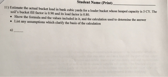 Student Name (Print) 11) Estimate the actual bucket load in bank cubic yards for a loader bucket whose heaped capacity is 5 CY. The soils bucket fill factor is 0.90 and its load factor is 0.80. Show the formula and the values included in it, and the calculation used to determine the answer List any assumptions which clarify the basis of the calculation a)