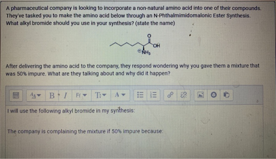 A pharmaceutical company is looking to incorporate a non-natural amino acid into one of their compounds. Theyve tasked you t