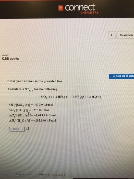 connect CHEMISTRY KQuestion value: 0.55 points 3 out of 5 atte Enter your answer in the provided box. Calculate AH rn for the following: SiO2(s) + 4 HF(g)-→ SiF4(g )-2H20(1) AH,-[SiO2 (s)--910.9 kJ/mol SH, [HF (g )]=-273 kJ/mol ΔΗ/[H2O (1)]--285.840 kJ/mol 3084 6 kJ References Book & Resources
