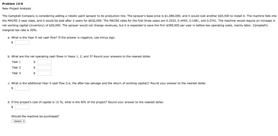 Problem 13-6 New-Project Analysis The Campbell Company is considering adding a robotic paint sprayer to its production line. The sprayers base price is $1,080,000, and it would cost another $20,500 to install it. The machine falls into the MACRS 3-year class, and it would be sold after 3 years for $632,000. The MACRS rates for the first three years are 0.3333, 0.4445, 0.1481, and 0.0741. The machine would require an increase in net working capital (inventory) of $20,000. The sprayer would not change revenues, but it is expected to save the firm $399,000 per year in before-tax operating costs, mainly labor. Campbells marginal tax rate is 35%. a. What is the Year-0 net cash flow? If the answer is negative, use minus sign. b. What are the net operating cash flows in Years 1, 2, and 3 Round your answers to the nearest dollar. Year 1 Year 2 Year 3 C. What is the additional Year-3 cash flow (i.e, the after-tax salvage and the return of working capital)? Round your answer to the nearest dollar d. If the projects cost of capital is 15 %, what is the NPV of the project? Round your answer to the nearest dollar. Should the machine be purchased? -Select-