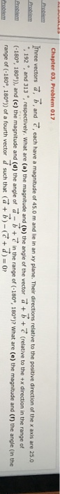 Chapter 03, Problem 017 rhree vectors a, b, and T, each have a magnitude of 45.0 m and lie in an xy plane. Their directions relative to the positive direction of the x axis are 25.0 (-180° 180°) and (c) the magnitude and (d) the angle of a b + ·in the range of (-180e, i 80e)? what are (e) the magnitude and (f) the angle (in the enaciean T 192 , and 313,respectively. What are (a) the magnitude and (b) the angle of the vector (relative to the tx direction in the range of range of (-1809, 180°)) of a fourth vector d such that a-+d) o?