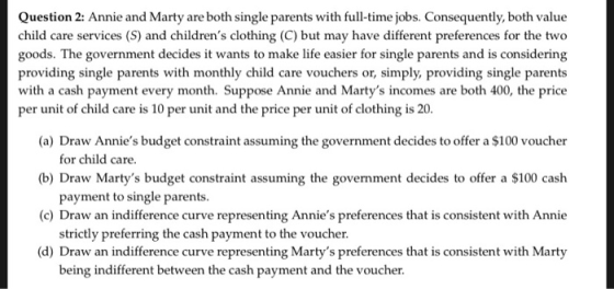 Question 2: Annie and Marty are both single parents with full-time jobs. Consequently, both value child care services (S) and childrens clothing (C) but may have different preferences for the two goods. The government decides it wants to make life easier for single parents and is considering providing single parents with monthly child care vouchers or, simply, providing single parents with a cash payment every month. Suppose Annie and Martys incomes are both 400, the price per unit of child care is 10 per unit and the price per unit of clothing is 20 (a) Draw Annies budget constraint assuming the government decides to offer a $100 voucher (b) Draw Martys budget constraint assuming the government decides to offer a $100 cash (c) Draw an indifference curve representing Annies preferences that is consistent with Annie (d) Draw an indifference curve representing Martys preferences that is consistent with Marty for child care payment to single parents strictly preferring the cash payment to the voucher being indifferent between the cash payment and the voucher