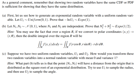 As a general comment, remember that showing two random variables have the same CDFor PDF is sufficient for showing that they have the same distribution. a) First, let us see how to generate an exponential random variable with a uniform random vari- (b) Let M.N2 ~ y (0, î ), where Ni and N2 are independent. Prove that NỈ + N: ~ Expo( 1 /2). able. Let U1~Uniform(0, 1). Prove that-InU1Expo(1). Hint: You may use the fact that over a region R, if we convert to polar coordinates (x,y) -> (r, 8), then the double integral over the region R will be f(x,y) dxdy- 11 f(rcos θ , r sin0). rdrd8. (c) Suppose we have two uniform random variables, U1 and U2. How would you transform these two random variables into a normal random variable with mean 0 and variance 1? Hint: What part (b) tells us is that the point (Ni,N2) will have a distance from the origin that is distributed as the square root of an exponential distribution. Try to use U1 to sample the radius, and then use U2 to sample the angle.
