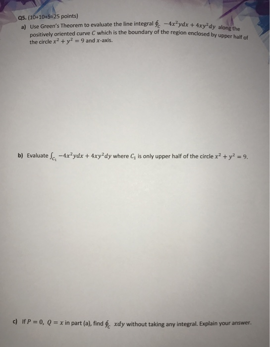 a) Use Greens Theorem to evaluate the line integral -4xydx + 4xy-dy along the Q5. (10+10+5=25 points) positively oriented c