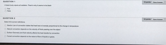 QUESTION 1 10 points Save Answer A black body ejects all radiation. Thast is why iseems to be black True QUESTION 2 10 points Save Answer Select All incorrect definitions Newton Law of oonvection states that heat loss is inversely proporsional to the change in temperature Nahural convection depends on the velocity of fluids passing over the object O Suface Geomety and fuid velooity affects the heat transfer by convection Foroed convection depends to the nature of fiow of liquids or gases