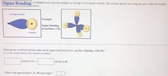 Si ondin Aơbond anses nuclei rom the straight-on overlap of two atomic orbitals. The electron density lies along the axis of the two bonded ma sp3 hybrid orbite Example: Sigma Bonding in methane, CH4 s orbita What atomic or hybrid orbitals make up the sigma bond between C, and H in ethylene, CH CH:? (C, is the second carbon in the structure as written.) orbital on C+ orbital on H What is the approximate Ci-Ci-H bond angle ?