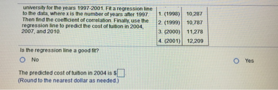university for the years 1997-2001. Fit a regression line to the data, where x is the number of years after 1997. 1 (1998) 10,287 Then find the coefficient of correlation. Finally, use the 2. (1999) 10,787 regression line to predict the cost of tuition in 2004 2007, and 2010 3 (2000) 11,278 4. (2001) 12,209 Is the regression line a good fit? O No O Yes The predicted cost of tuition in 2004 is $ (Round to the nearest dollar as needed.)
