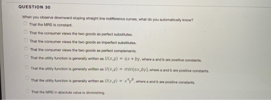 QUESTION 30 When you observe downward sloping straight line indifference curves, what do you automatically know? That the MRS