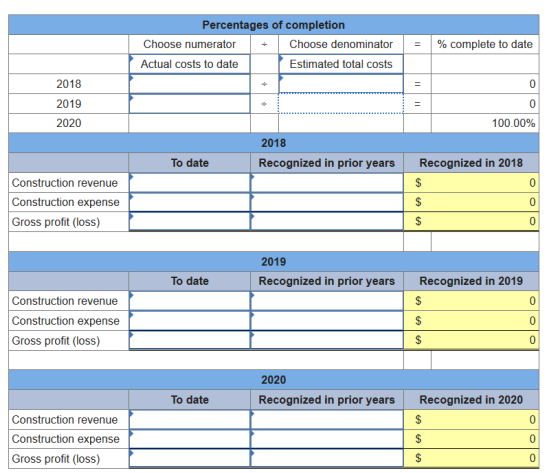 Percentages of completion Choose numerator ÷ | Choose denominator | | % complete to date Actual costs to date Estimated total costs 2018 2019 2020 100.00% 2018 To date Recognized in prior years Recognized in 2018 Construction revenue Construction expense Gross profit (losS) 2019 To date Recognized in prior years Recognized in 2019 Construction revenue Construction expense Gross profit (losS) 2020 To date Recognized in prior years Recognized in 2020 Construction revenue Construction expense Gross profit (losS)