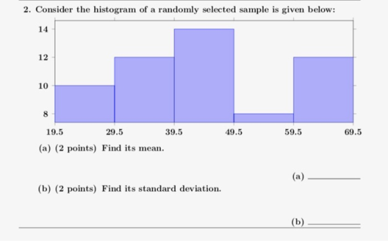 2. Consider the histogram of a randomly selected sample is given below: 14 12 10 8 39.5 49.5 59.5 69.5 19.5 29.5 (a) (2 points) Find its mean. (b) (2 points) Find its standard deviation