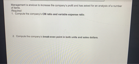Management is anxious to increase the companys profit and has asked for an analysis of a number of items Required 1. Compute the companys CM ratio and variable expense ratio. 2. Compute the companys break-even point in both units and sales dollars