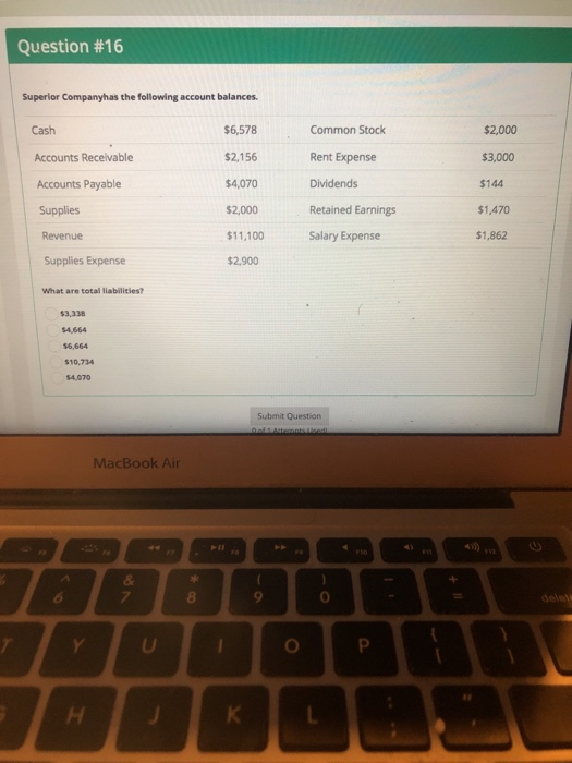 Question #16 Superlor Companyhas the following account balances Common Stock Rent Expense Dividends Retained Earnings Salary Expense $2,000 $3,000 $144 $1,470 $1,862 Cash Accounts Receivable Accounts Payable Supplies Revenue Supplies Expense $6,578 $2,156 $4,070 $2,000 $11,100 $2,900 What are total liabilities? $3,338 $4,664 $10,734 Submit Question MacBook Air 8 8 0