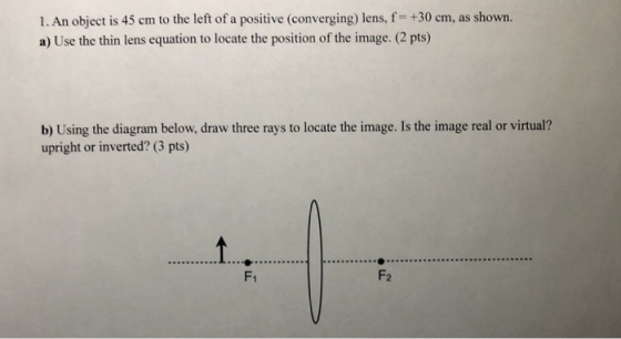 1. An object is 45 cm to the left of a positive (converging) lens, f +30 cm, as shown. a) Use the thin lens equation to locate the position of the image. (2 pts) Usin upright or inverted? (3 pts) F1 F2