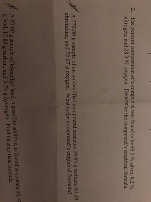 2. The percent composition of a compound was found to be 63.5% silver, 8.2% nitrogen, and 28.3 oxygen. Determine the compounds empirical formula. A 170.00 g sample of an unidentified compound contains 29.84 g sodium, 67.49 chromium, and 72.67 g oxygen. What is the compounds empirical formula? A tetraethyl lead, a gasoline additive, is found to contain 38.43 g 60.00 g sample of hydrogen. Find its empirical formula. lead, 17.83 g carbon, and 3.74 g