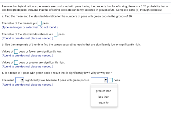 Assume that hybridization experiments are conducted with peas having the property that for offspring, there is a 0.25 probability that a pea has green pods. Assume that the offspring peas are randomly selected in groups of 26. Complete parts (a) through (c) below. a. Find the mean and the standard deviation for the numbers of peas with green pods in the groups of 26. The value of the mean is peas. Type an integer or a decimal. Do not round.) The value of the standard deviation is σ D peas Round to one decimal place as needed.) b. Use the range rule of thumb to find the values separating results that are significantly low or significantly high. Values ofpeas or fewer are significantly low. Round to one decimal place as needed.) Values ofpeas or greater are significantly high Round to one decimal place as needed.) c.Is a result of 1 peas with green pods a result that is significantly low? Why or why not? The resultsignificantly low, because 1 peas with green pods is Round to one decimal place as needed.) peas greater than less than equal to