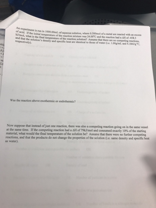 of experiment is run in 1000.00mL solution, where 0.500molofa metal are reacted with an excess and the initial temperature of the reaction mixture was 24.00 C and the reaction had a AH of458. that is the final temperature of the reaction solution? Assume that there are no competing reactions, the solutions density and specifie heat are identical to those of water ie. 1.00g/mLand 4.184 Was the reaction above exothermic or endothermic? Now suppose that instead of just one reaction, there was also a competing reaction going on in the same vessel at the same time. Ifthe competing reaction had a AH of79kJ/mol and consumed exactly 10% of the starting material, what would the final temperature ofthe solution be? Assume that there were no further competing reactions, and that the products do not change the properties of the solution (i.e. same density and specific heat as water).