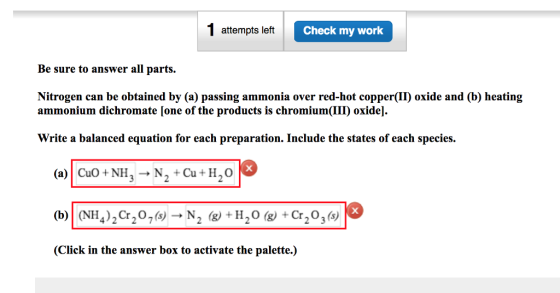 1 attempts left Check my work Be sure to answer all parts. Nitrogen can be obtained by (a) passing ammonia over red-hot copper(II) oxide and (b) heating ammonium dichromate [one of the products is chromium(III) oxide]. Write a balanced equation for each preparation. Include the states of each species. (a) Cuo +NH N2+Cu H2o (b) (NH4)2Cr207(s)->N2 («) +H2O («) +Cr203(s) (Click in the answer box to activate the palette.)