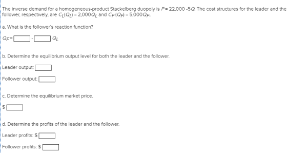 The inverse demand for a homogeneous-product Stackelberg duopoly is P- 22,000-5Q. The cost structures for the leader and the follower, respectively, are C, (Q, 2,000 and CE(Q = 5,000Q . a. What is the followers reaction function? b. Determine the equilibrium output level for both the leader and the follower. Leader output: Follower output: c. Determine the equilibrium market price. d. Determine the profits of the leader and the follower Leader profits: $ Follower profits: $「 ]