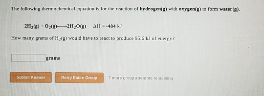 The following thermochemical equation is for the reaction of hydrogen(g) with oxygen(g) to form water(g). 2H2(g) + O2(g)--2H2O(g) ΔΗ--484 kJ How many grams of H2(B) would have to react to produce 95.6 kJ of energy? grams Submit Answer Retry Entire Group 7 more group attempts remaining