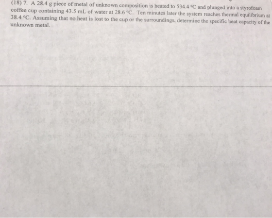(18) 7. A 28.4 g piece of metal of unknown composition is heated to 534.4 °C and plunged into a styrofoam coffee cup containi